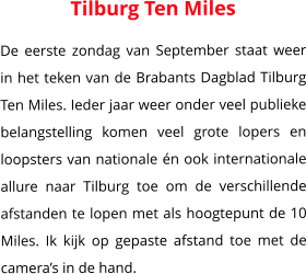 Tilburg Ten Miles De eerste zondag van September staat weer in het teken van de Brabants Dagblad Tilburg Ten Miles. Ieder jaar weer onder veel publieke belangstelling komen veel grote lopers en loopsters van nationale én ook internationale allure naar Tilburg toe om de verschillende afstanden te lopen met als hoogtepunt de 10 Miles. Ik kijk op gepaste afstand toe met de camera’s in de hand.